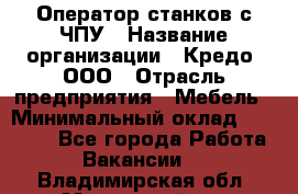 Оператор станков с ЧПУ › Название организации ­ Кредо, ООО › Отрасль предприятия ­ Мебель › Минимальный оклад ­ 60 000 - Все города Работа » Вакансии   . Владимирская обл.,Муромский р-н